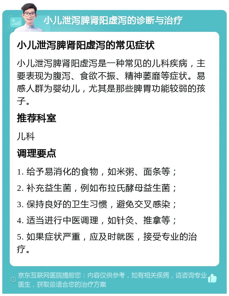 小儿泄泻脾肾阳虚泻的诊断与治疗 小儿泄泻脾肾阳虚泻的常见症状 小儿泄泻脾肾阳虚泻是一种常见的儿科疾病，主要表现为腹泻、食欲不振、精神萎靡等症状。易感人群为婴幼儿，尤其是那些脾胃功能较弱的孩子。 推荐科室 儿科 调理要点 1. 给予易消化的食物，如米粥、面条等； 2. 补充益生菌，例如布拉氏酵母益生菌； 3. 保持良好的卫生习惯，避免交叉感染； 4. 适当进行中医调理，如针灸、推拿等； 5. 如果症状严重，应及时就医，接受专业的治疗。