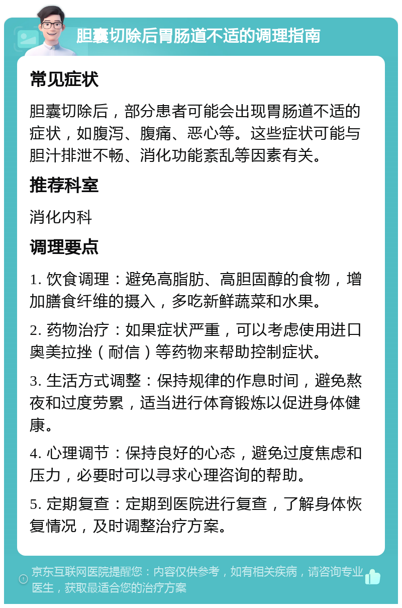 胆囊切除后胃肠道不适的调理指南 常见症状 胆囊切除后，部分患者可能会出现胃肠道不适的症状，如腹泻、腹痛、恶心等。这些症状可能与胆汁排泄不畅、消化功能紊乱等因素有关。 推荐科室 消化内科 调理要点 1. 饮食调理：避免高脂肪、高胆固醇的食物，增加膳食纤维的摄入，多吃新鲜蔬菜和水果。 2. 药物治疗：如果症状严重，可以考虑使用进口奥美拉挫（耐信）等药物来帮助控制症状。 3. 生活方式调整：保持规律的作息时间，避免熬夜和过度劳累，适当进行体育锻炼以促进身体健康。 4. 心理调节：保持良好的心态，避免过度焦虑和压力，必要时可以寻求心理咨询的帮助。 5. 定期复查：定期到医院进行复查，了解身体恢复情况，及时调整治疗方案。