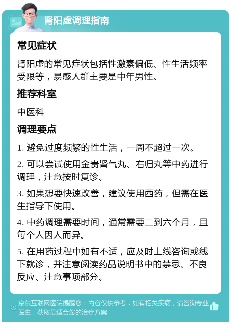 肾阳虚调理指南 常见症状 肾阳虚的常见症状包括性激素偏低、性生活频率受限等，易感人群主要是中年男性。 推荐科室 中医科 调理要点 1. 避免过度频繁的性生活，一周不超过一次。 2. 可以尝试使用金贵肾气丸、右归丸等中药进行调理，注意按时复诊。 3. 如果想要快速改善，建议使用西药，但需在医生指导下使用。 4. 中药调理需要时间，通常需要三到六个月，且每个人因人而异。 5. 在用药过程中如有不适，应及时上线咨询或线下就诊，并注意阅读药品说明书中的禁忌、不良反应、注意事项部分。