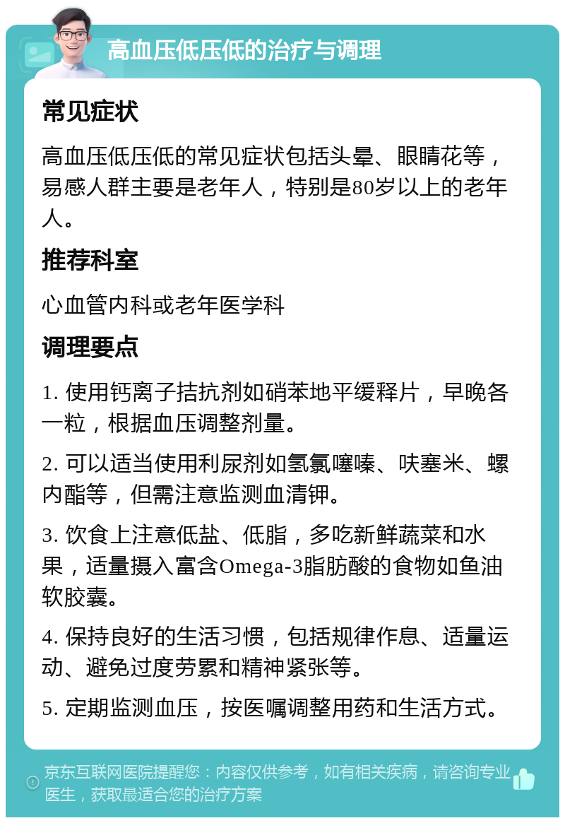 高血压低压低的治疗与调理 常见症状 高血压低压低的常见症状包括头晕、眼睛花等，易感人群主要是老年人，特别是80岁以上的老年人。 推荐科室 心血管内科或老年医学科 调理要点 1. 使用钙离子拮抗剂如硝苯地平缓释片，早晚各一粒，根据血压调整剂量。 2. 可以适当使用利尿剂如氢氯噻嗪、呋塞米、螺内酯等，但需注意监测血清钾。 3. 饮食上注意低盐、低脂，多吃新鲜蔬菜和水果，适量摄入富含Omega-3脂肪酸的食物如鱼油软胶囊。 4. 保持良好的生活习惯，包括规律作息、适量运动、避免过度劳累和精神紧张等。 5. 定期监测血压，按医嘱调整用药和生活方式。