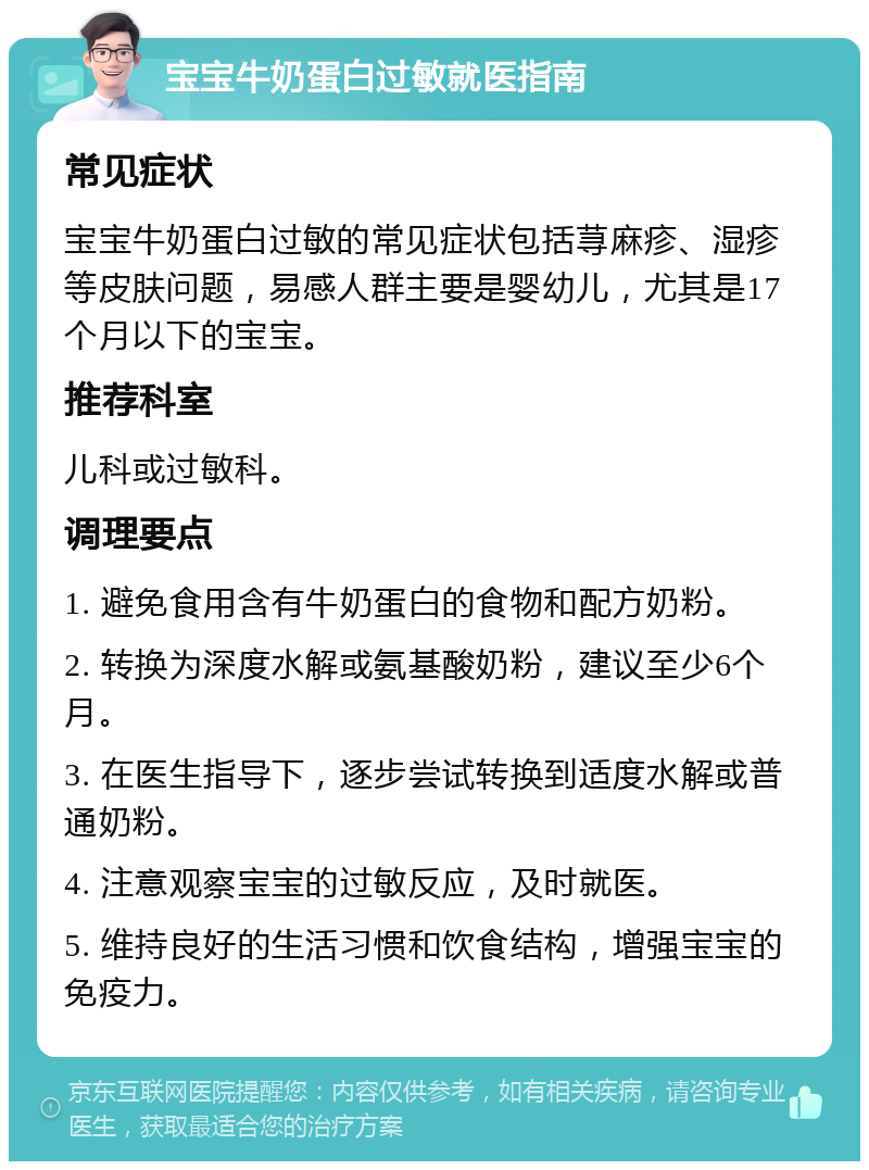 宝宝牛奶蛋白过敏就医指南 常见症状 宝宝牛奶蛋白过敏的常见症状包括荨麻疹、湿疹等皮肤问题，易感人群主要是婴幼儿，尤其是17个月以下的宝宝。 推荐科室 儿科或过敏科。 调理要点 1. 避免食用含有牛奶蛋白的食物和配方奶粉。 2. 转换为深度水解或氨基酸奶粉，建议至少6个月。 3. 在医生指导下，逐步尝试转换到适度水解或普通奶粉。 4. 注意观察宝宝的过敏反应，及时就医。 5. 维持良好的生活习惯和饮食结构，增强宝宝的免疫力。