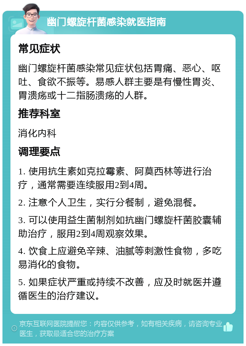 幽门螺旋杆菌感染就医指南 常见症状 幽门螺旋杆菌感染常见症状包括胃痛、恶心、呕吐、食欲不振等。易感人群主要是有慢性胃炎、胃溃疡或十二指肠溃疡的人群。 推荐科室 消化内科 调理要点 1. 使用抗生素如克拉霉素、阿莫西林等进行治疗，通常需要连续服用2到4周。 2. 注意个人卫生，实行分餐制，避免混餐。 3. 可以使用益生菌制剂如抗幽门螺旋杆菌胶囊辅助治疗，服用2到4周观察效果。 4. 饮食上应避免辛辣、油腻等刺激性食物，多吃易消化的食物。 5. 如果症状严重或持续不改善，应及时就医并遵循医生的治疗建议。