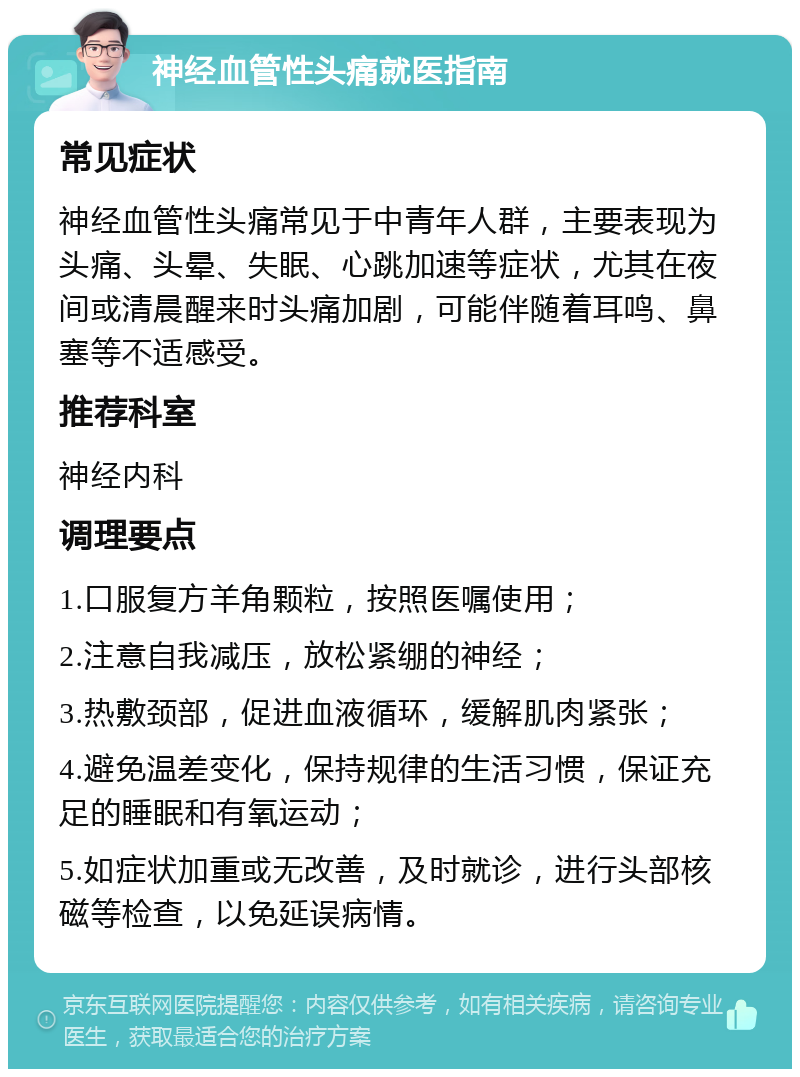 神经血管性头痛就医指南 常见症状 神经血管性头痛常见于中青年人群，主要表现为头痛、头晕、失眠、心跳加速等症状，尤其在夜间或清晨醒来时头痛加剧，可能伴随着耳鸣、鼻塞等不适感受。 推荐科室 神经内科 调理要点 1.口服复方羊角颗粒，按照医嘱使用； 2.注意自我减压，放松紧绷的神经； 3.热敷颈部，促进血液循环，缓解肌肉紧张； 4.避免温差变化，保持规律的生活习惯，保证充足的睡眠和有氧运动； 5.如症状加重或无改善，及时就诊，进行头部核磁等检查，以免延误病情。