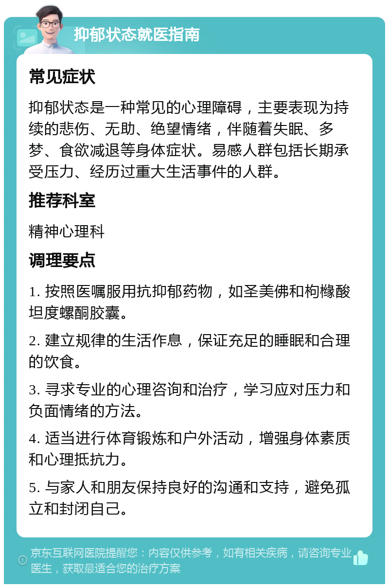 抑郁状态就医指南 常见症状 抑郁状态是一种常见的心理障碍，主要表现为持续的悲伤、无助、绝望情绪，伴随着失眠、多梦、食欲减退等身体症状。易感人群包括长期承受压力、经历过重大生活事件的人群。 推荐科室 精神心理科 调理要点 1. 按照医嘱服用抗抑郁药物，如圣美佛和枸橼酸坦度螺酮胶囊。 2. 建立规律的生活作息，保证充足的睡眠和合理的饮食。 3. 寻求专业的心理咨询和治疗，学习应对压力和负面情绪的方法。 4. 适当进行体育锻炼和户外活动，增强身体素质和心理抵抗力。 5. 与家人和朋友保持良好的沟通和支持，避免孤立和封闭自己。