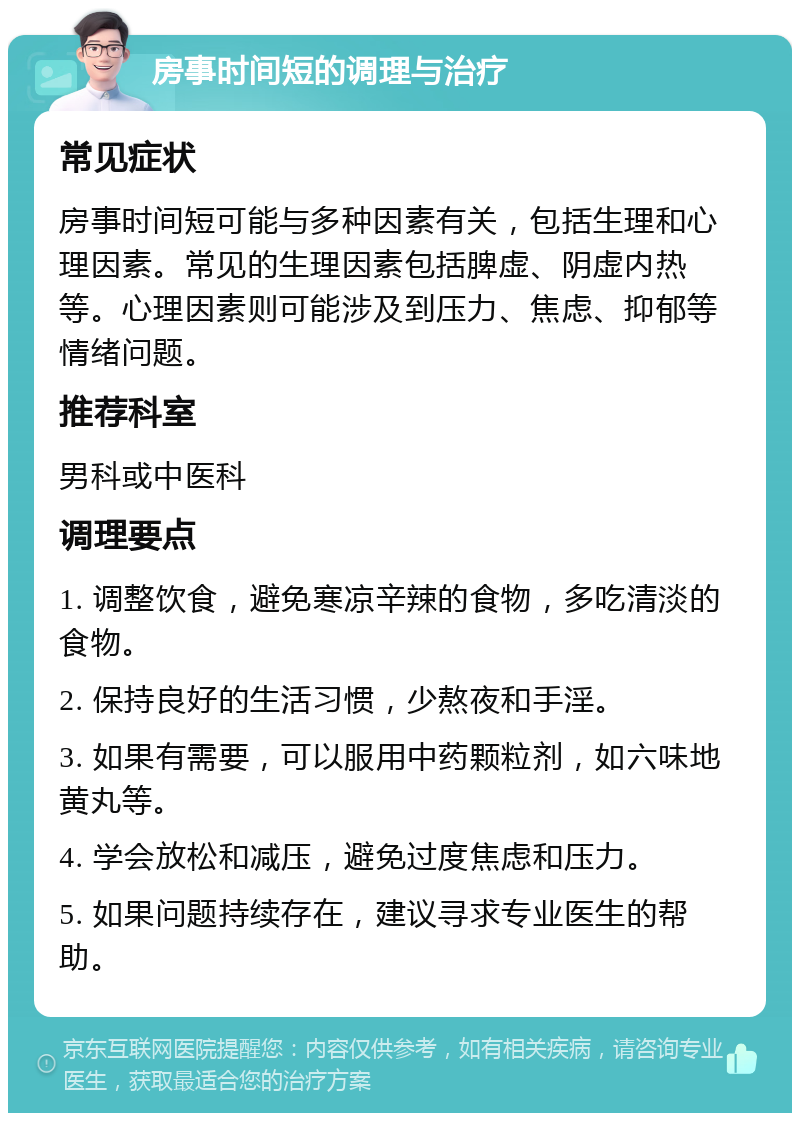 房事时间短的调理与治疗 常见症状 房事时间短可能与多种因素有关，包括生理和心理因素。常见的生理因素包括脾虚、阴虚内热等。心理因素则可能涉及到压力、焦虑、抑郁等情绪问题。 推荐科室 男科或中医科 调理要点 1. 调整饮食，避免寒凉辛辣的食物，多吃清淡的食物。 2. 保持良好的生活习惯，少熬夜和手淫。 3. 如果有需要，可以服用中药颗粒剂，如六味地黄丸等。 4. 学会放松和减压，避免过度焦虑和压力。 5. 如果问题持续存在，建议寻求专业医生的帮助。