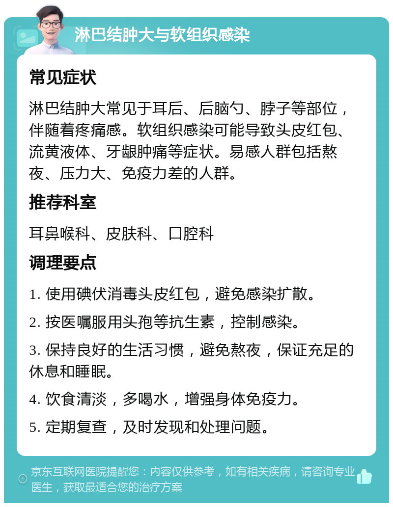 淋巴结肿大与软组织感染 常见症状 淋巴结肿大常见于耳后、后脑勺、脖子等部位，伴随着疼痛感。软组织感染可能导致头皮红包、流黄液体、牙龈肿痛等症状。易感人群包括熬夜、压力大、免疫力差的人群。 推荐科室 耳鼻喉科、皮肤科、口腔科 调理要点 1. 使用碘伏消毒头皮红包，避免感染扩散。 2. 按医嘱服用头孢等抗生素，控制感染。 3. 保持良好的生活习惯，避免熬夜，保证充足的休息和睡眠。 4. 饮食清淡，多喝水，增强身体免疫力。 5. 定期复查，及时发现和处理问题。