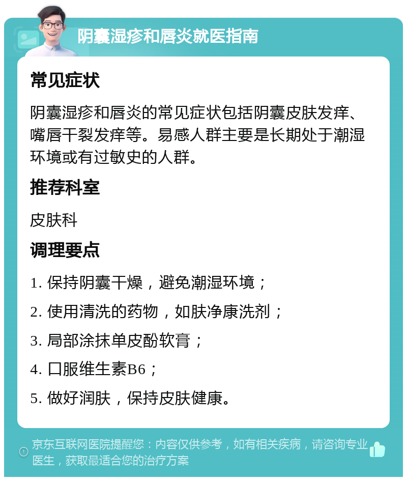 阴囊湿疹和唇炎就医指南 常见症状 阴囊湿疹和唇炎的常见症状包括阴囊皮肤发痒、嘴唇干裂发痒等。易感人群主要是长期处于潮湿环境或有过敏史的人群。 推荐科室 皮肤科 调理要点 1. 保持阴囊干燥，避免潮湿环境； 2. 使用清洗的药物，如肤净康洗剂； 3. 局部涂抹单皮酚软膏； 4. 口服维生素B6； 5. 做好润肤，保持皮肤健康。