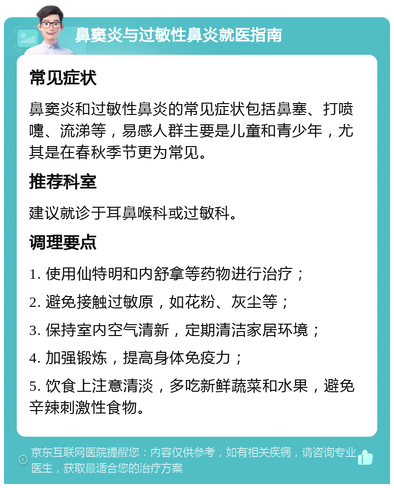 鼻窦炎与过敏性鼻炎就医指南 常见症状 鼻窦炎和过敏性鼻炎的常见症状包括鼻塞、打喷嚏、流涕等，易感人群主要是儿童和青少年，尤其是在春秋季节更为常见。 推荐科室 建议就诊于耳鼻喉科或过敏科。 调理要点 1. 使用仙特明和内舒拿等药物进行治疗； 2. 避免接触过敏原，如花粉、灰尘等； 3. 保持室内空气清新，定期清洁家居环境； 4. 加强锻炼，提高身体免疫力； 5. 饮食上注意清淡，多吃新鲜蔬菜和水果，避免辛辣刺激性食物。