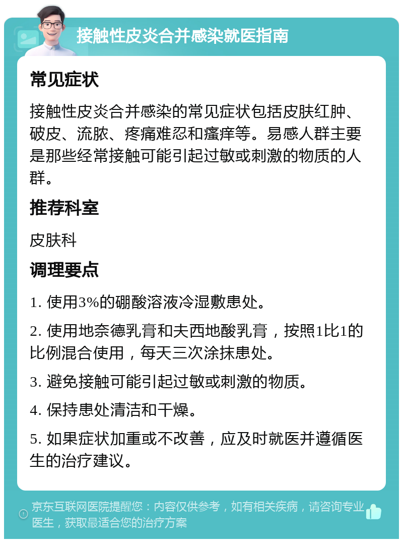 接触性皮炎合并感染就医指南 常见症状 接触性皮炎合并感染的常见症状包括皮肤红肿、破皮、流脓、疼痛难忍和瘙痒等。易感人群主要是那些经常接触可能引起过敏或刺激的物质的人群。 推荐科室 皮肤科 调理要点 1. 使用3%的硼酸溶液冷湿敷患处。 2. 使用地奈德乳膏和夫西地酸乳膏，按照1比1的比例混合使用，每天三次涂抹患处。 3. 避免接触可能引起过敏或刺激的物质。 4. 保持患处清洁和干燥。 5. 如果症状加重或不改善，应及时就医并遵循医生的治疗建议。