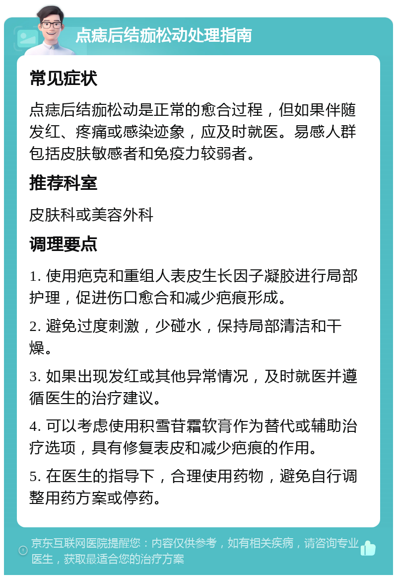 点痣后结痂松动处理指南 常见症状 点痣后结痂松动是正常的愈合过程，但如果伴随发红、疼痛或感染迹象，应及时就医。易感人群包括皮肤敏感者和免疫力较弱者。 推荐科室 皮肤科或美容外科 调理要点 1. 使用疤克和重组人表皮生长因子凝胶进行局部护理，促进伤口愈合和减少疤痕形成。 2. 避免过度刺激，少碰水，保持局部清洁和干燥。 3. 如果出现发红或其他异常情况，及时就医并遵循医生的治疗建议。 4. 可以考虑使用积雪苷霜软膏作为替代或辅助治疗选项，具有修复表皮和减少疤痕的作用。 5. 在医生的指导下，合理使用药物，避免自行调整用药方案或停药。