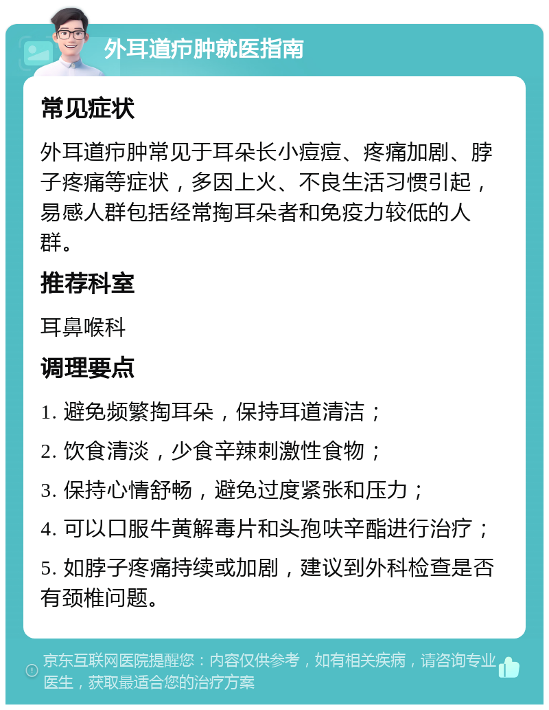 外耳道疖肿就医指南 常见症状 外耳道疖肿常见于耳朵长小痘痘、疼痛加剧、脖子疼痛等症状，多因上火、不良生活习惯引起，易感人群包括经常掏耳朵者和免疫力较低的人群。 推荐科室 耳鼻喉科 调理要点 1. 避免频繁掏耳朵，保持耳道清洁； 2. 饮食清淡，少食辛辣刺激性食物； 3. 保持心情舒畅，避免过度紧张和压力； 4. 可以口服牛黄解毒片和头孢呋辛酯进行治疗； 5. 如脖子疼痛持续或加剧，建议到外科检查是否有颈椎问题。