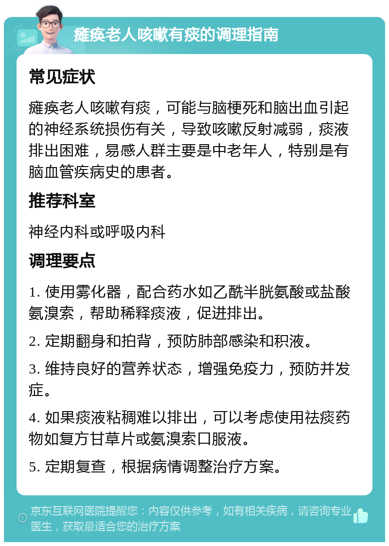 瘫痪老人咳嗽有痰的调理指南 常见症状 瘫痪老人咳嗽有痰，可能与脑梗死和脑出血引起的神经系统损伤有关，导致咳嗽反射减弱，痰液排出困难，易感人群主要是中老年人，特别是有脑血管疾病史的患者。 推荐科室 神经内科或呼吸内科 调理要点 1. 使用雾化器，配合药水如乙酰半胱氨酸或盐酸氨溴索，帮助稀释痰液，促进排出。 2. 定期翻身和拍背，预防肺部感染和积液。 3. 维持良好的营养状态，增强免疫力，预防并发症。 4. 如果痰液粘稠难以排出，可以考虑使用祛痰药物如复方甘草片或氨溴索口服液。 5. 定期复查，根据病情调整治疗方案。