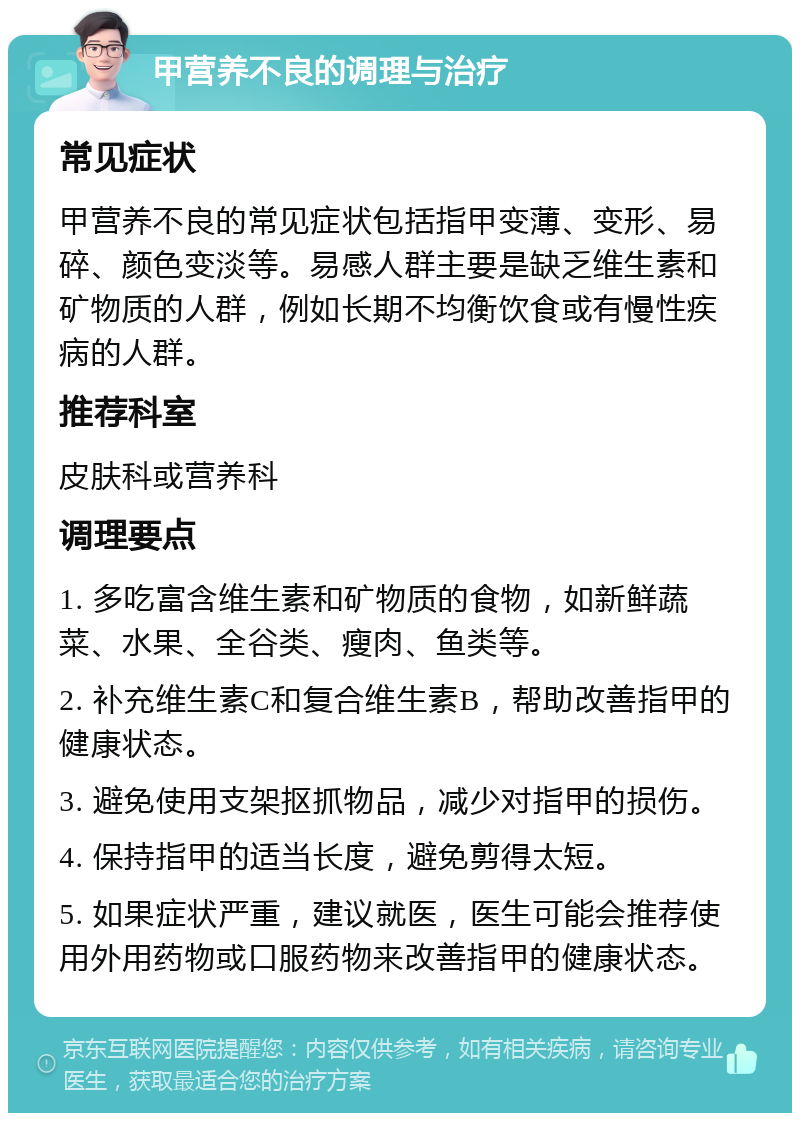 甲营养不良的调理与治疗 常见症状 甲营养不良的常见症状包括指甲变薄、变形、易碎、颜色变淡等。易感人群主要是缺乏维生素和矿物质的人群，例如长期不均衡饮食或有慢性疾病的人群。 推荐科室 皮肤科或营养科 调理要点 1. 多吃富含维生素和矿物质的食物，如新鲜蔬菜、水果、全谷类、瘦肉、鱼类等。 2. 补充维生素C和复合维生素B，帮助改善指甲的健康状态。 3. 避免使用支架抠抓物品，减少对指甲的损伤。 4. 保持指甲的适当长度，避免剪得太短。 5. 如果症状严重，建议就医，医生可能会推荐使用外用药物或口服药物来改善指甲的健康状态。