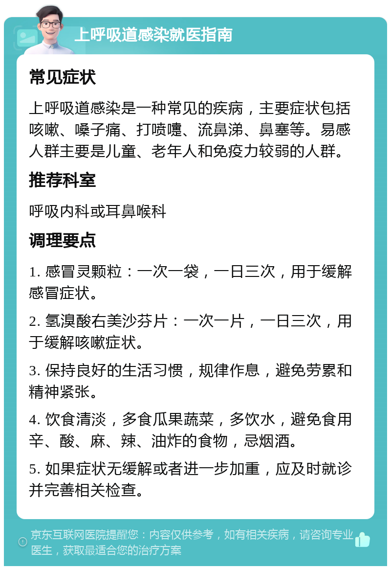 上呼吸道感染就医指南 常见症状 上呼吸道感染是一种常见的疾病，主要症状包括咳嗽、嗓子痛、打喷嚏、流鼻涕、鼻塞等。易感人群主要是儿童、老年人和免疫力较弱的人群。 推荐科室 呼吸内科或耳鼻喉科 调理要点 1. 感冒灵颗粒：一次一袋，一日三次，用于缓解感冒症状。 2. 氢溴酸右美沙芬片：一次一片，一日三次，用于缓解咳嗽症状。 3. 保持良好的生活习惯，规律作息，避免劳累和精神紧张。 4. 饮食清淡，多食瓜果蔬菜，多饮水，避免食用辛、酸、麻、辣、油炸的食物，忌烟酒。 5. 如果症状无缓解或者进一步加重，应及时就诊并完善相关检查。