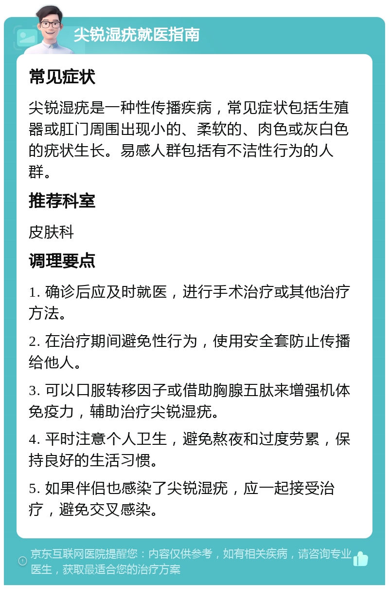 尖锐湿疣就医指南 常见症状 尖锐湿疣是一种性传播疾病，常见症状包括生殖器或肛门周围出现小的、柔软的、肉色或灰白色的疣状生长。易感人群包括有不洁性行为的人群。 推荐科室 皮肤科 调理要点 1. 确诊后应及时就医，进行手术治疗或其他治疗方法。 2. 在治疗期间避免性行为，使用安全套防止传播给他人。 3. 可以口服转移因子或借助胸腺五肽来增强机体免疫力，辅助治疗尖锐湿疣。 4. 平时注意个人卫生，避免熬夜和过度劳累，保持良好的生活习惯。 5. 如果伴侣也感染了尖锐湿疣，应一起接受治疗，避免交叉感染。