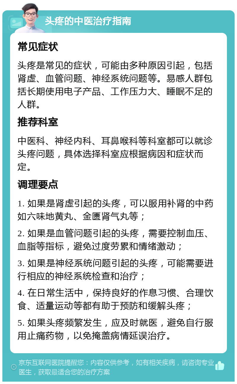 头疼的中医治疗指南 常见症状 头疼是常见的症状，可能由多种原因引起，包括肾虚、血管问题、神经系统问题等。易感人群包括长期使用电子产品、工作压力大、睡眠不足的人群。 推荐科室 中医科、神经内科、耳鼻喉科等科室都可以就诊头疼问题，具体选择科室应根据病因和症状而定。 调理要点 1. 如果是肾虚引起的头疼，可以服用补肾的中药如六味地黄丸、金匮肾气丸等； 2. 如果是血管问题引起的头疼，需要控制血压、血脂等指标，避免过度劳累和情绪激动； 3. 如果是神经系统问题引起的头疼，可能需要进行相应的神经系统检查和治疗； 4. 在日常生活中，保持良好的作息习惯、合理饮食、适量运动等都有助于预防和缓解头疼； 5. 如果头疼频繁发生，应及时就医，避免自行服用止痛药物，以免掩盖病情延误治疗。