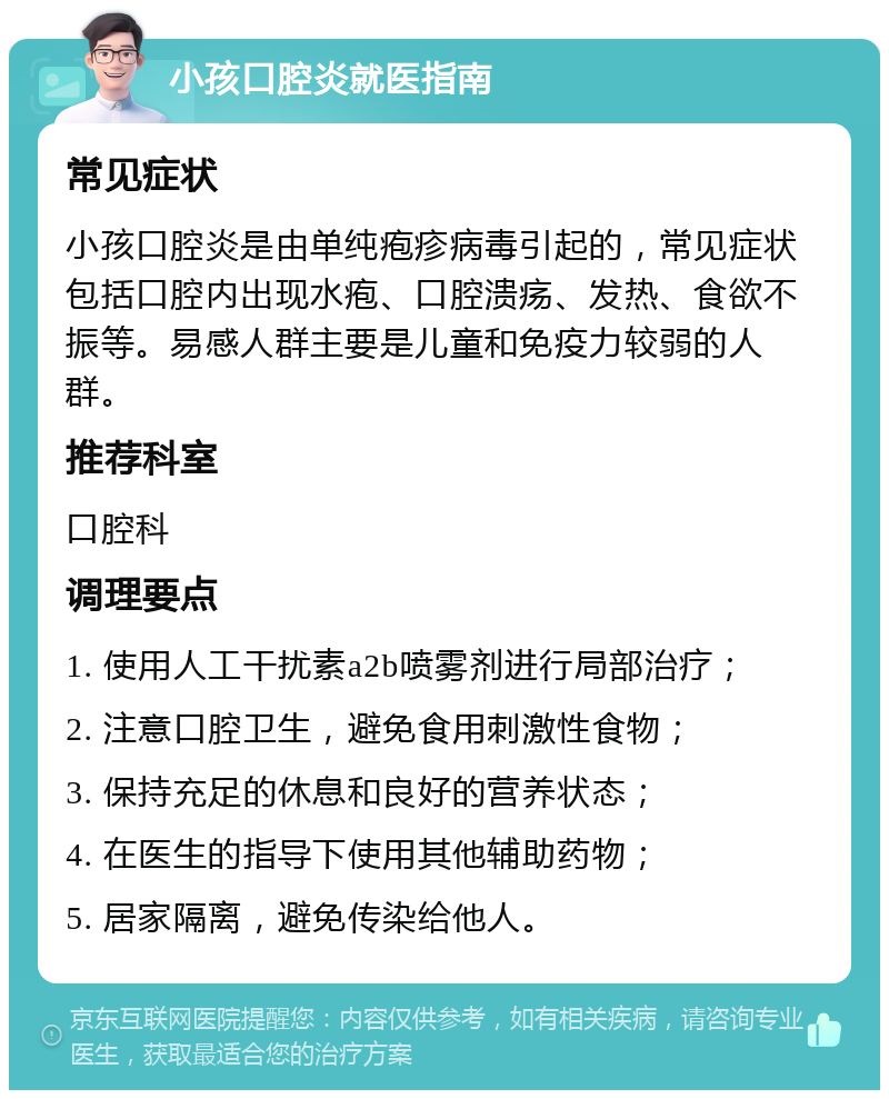 小孩口腔炎就医指南 常见症状 小孩口腔炎是由单纯疱疹病毒引起的，常见症状包括口腔内出现水疱、口腔溃疡、发热、食欲不振等。易感人群主要是儿童和免疫力较弱的人群。 推荐科室 口腔科 调理要点 1. 使用人工干扰素a2b喷雾剂进行局部治疗； 2. 注意口腔卫生，避免食用刺激性食物； 3. 保持充足的休息和良好的营养状态； 4. 在医生的指导下使用其他辅助药物； 5. 居家隔离，避免传染给他人。