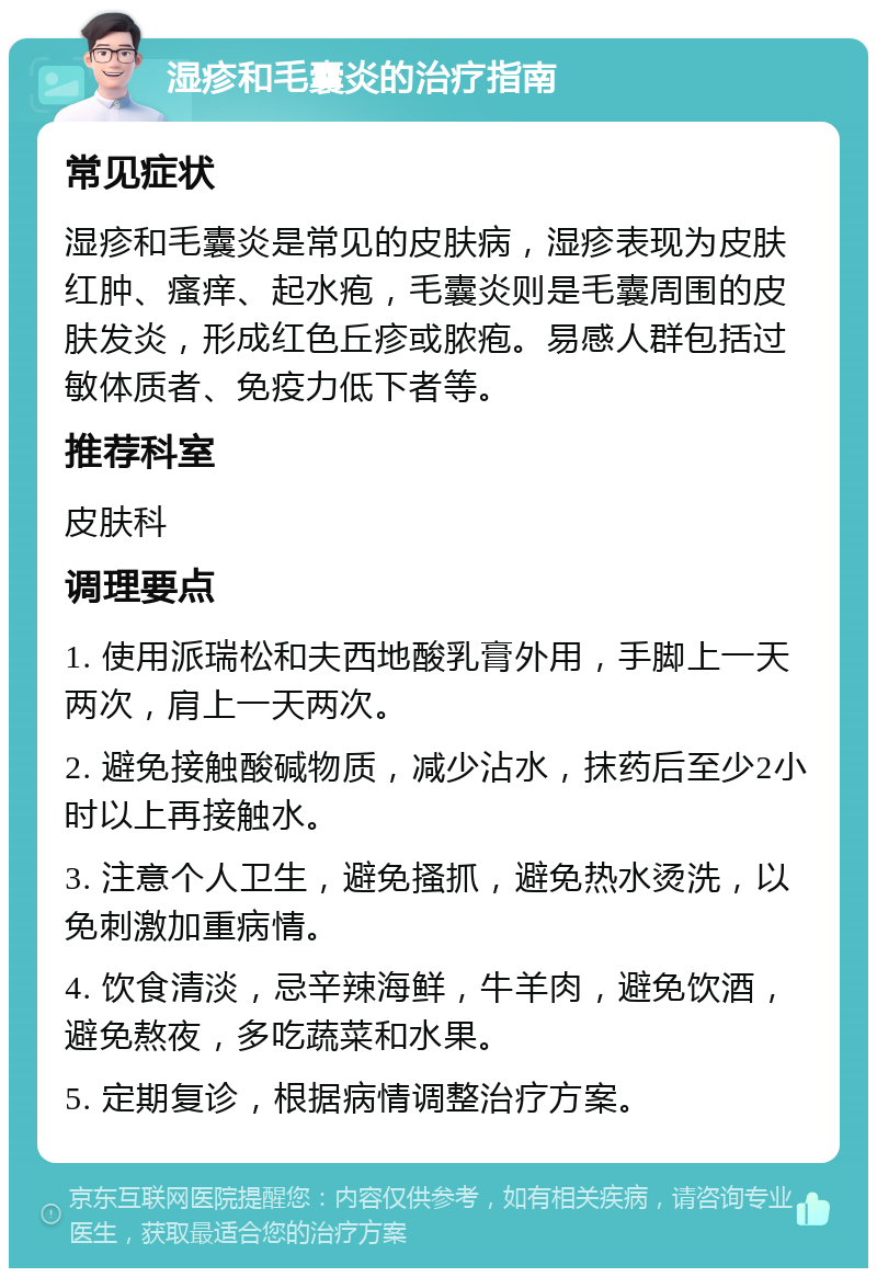 湿疹和毛囊炎的治疗指南 常见症状 湿疹和毛囊炎是常见的皮肤病，湿疹表现为皮肤红肿、瘙痒、起水疱，毛囊炎则是毛囊周围的皮肤发炎，形成红色丘疹或脓疱。易感人群包括过敏体质者、免疫力低下者等。 推荐科室 皮肤科 调理要点 1. 使用派瑞松和夫西地酸乳膏外用，手脚上一天两次，肩上一天两次。 2. 避免接触酸碱物质，减少沾水，抹药后至少2小时以上再接触水。 3. 注意个人卫生，避免搔抓，避免热水烫洗，以免刺激加重病情。 4. 饮食清淡，忌辛辣海鲜，牛羊肉，避免饮酒，避免熬夜，多吃蔬菜和水果。 5. 定期复诊，根据病情调整治疗方案。