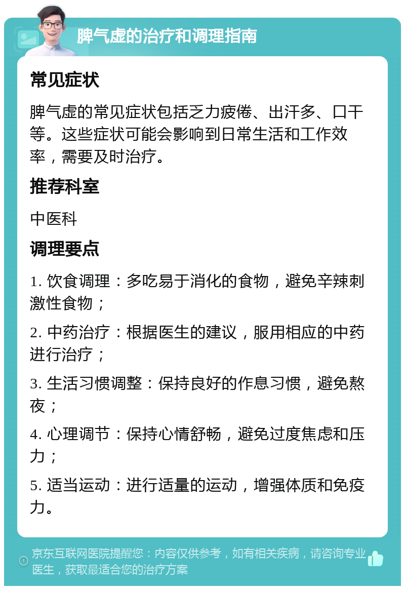 脾气虚的治疗和调理指南 常见症状 脾气虚的常见症状包括乏力疲倦、出汗多、口干等。这些症状可能会影响到日常生活和工作效率，需要及时治疗。 推荐科室 中医科 调理要点 1. 饮食调理：多吃易于消化的食物，避免辛辣刺激性食物； 2. 中药治疗：根据医生的建议，服用相应的中药进行治疗； 3. 生活习惯调整：保持良好的作息习惯，避免熬夜； 4. 心理调节：保持心情舒畅，避免过度焦虑和压力； 5. 适当运动：进行适量的运动，增强体质和免疫力。