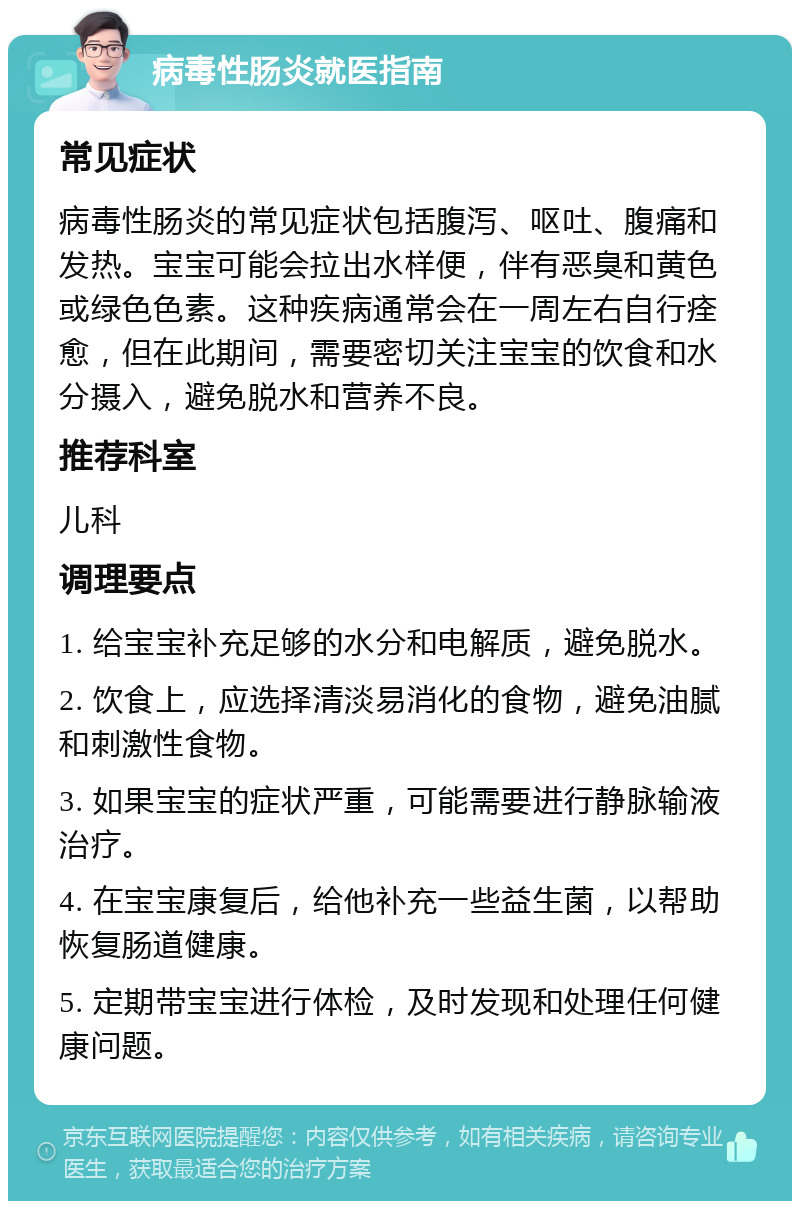 病毒性肠炎就医指南 常见症状 病毒性肠炎的常见症状包括腹泻、呕吐、腹痛和发热。宝宝可能会拉出水样便，伴有恶臭和黄色或绿色色素。这种疾病通常会在一周左右自行痊愈，但在此期间，需要密切关注宝宝的饮食和水分摄入，避免脱水和营养不良。 推荐科室 儿科 调理要点 1. 给宝宝补充足够的水分和电解质，避免脱水。 2. 饮食上，应选择清淡易消化的食物，避免油腻和刺激性食物。 3. 如果宝宝的症状严重，可能需要进行静脉输液治疗。 4. 在宝宝康复后，给他补充一些益生菌，以帮助恢复肠道健康。 5. 定期带宝宝进行体检，及时发现和处理任何健康问题。