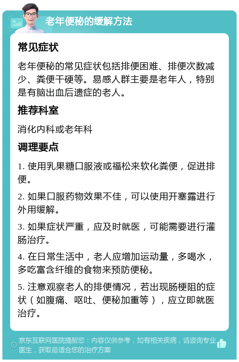 老年便秘的缓解方法 常见症状 老年便秘的常见症状包括排便困难、排便次数减少、粪便干硬等。易感人群主要是老年人，特别是有脑出血后遗症的老人。 推荐科室 消化内科或老年科 调理要点 1. 使用乳果糖口服液或福松来软化粪便，促进排便。 2. 如果口服药物效果不佳，可以使用开塞露进行外用缓解。 3. 如果症状严重，应及时就医，可能需要进行灌肠治疗。 4. 在日常生活中，老人应增加运动量，多喝水，多吃富含纤维的食物来预防便秘。 5. 注意观察老人的排便情况，若出现肠梗阻的症状（如腹痛、呕吐、便秘加重等），应立即就医治疗。