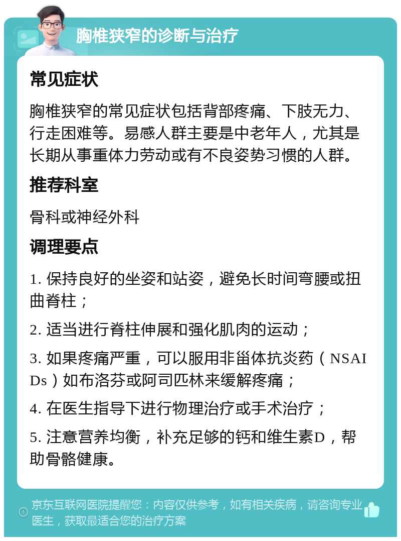 胸椎狭窄的诊断与治疗 常见症状 胸椎狭窄的常见症状包括背部疼痛、下肢无力、行走困难等。易感人群主要是中老年人，尤其是长期从事重体力劳动或有不良姿势习惯的人群。 推荐科室 骨科或神经外科 调理要点 1. 保持良好的坐姿和站姿，避免长时间弯腰或扭曲脊柱； 2. 适当进行脊柱伸展和强化肌肉的运动； 3. 如果疼痛严重，可以服用非甾体抗炎药（NSAIDs）如布洛芬或阿司匹林来缓解疼痛； 4. 在医生指导下进行物理治疗或手术治疗； 5. 注意营养均衡，补充足够的钙和维生素D，帮助骨骼健康。