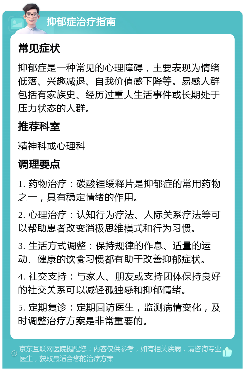 抑郁症治疗指南 常见症状 抑郁症是一种常见的心理障碍，主要表现为情绪低落、兴趣减退、自我价值感下降等。易感人群包括有家族史、经历过重大生活事件或长期处于压力状态的人群。 推荐科室 精神科或心理科 调理要点 1. 药物治疗：碳酸锂缓释片是抑郁症的常用药物之一，具有稳定情绪的作用。 2. 心理治疗：认知行为疗法、人际关系疗法等可以帮助患者改变消极思维模式和行为习惯。 3. 生活方式调整：保持规律的作息、适量的运动、健康的饮食习惯都有助于改善抑郁症状。 4. 社交支持：与家人、朋友或支持团体保持良好的社交关系可以减轻孤独感和抑郁情绪。 5. 定期复诊：定期回访医生，监测病情变化，及时调整治疗方案是非常重要的。