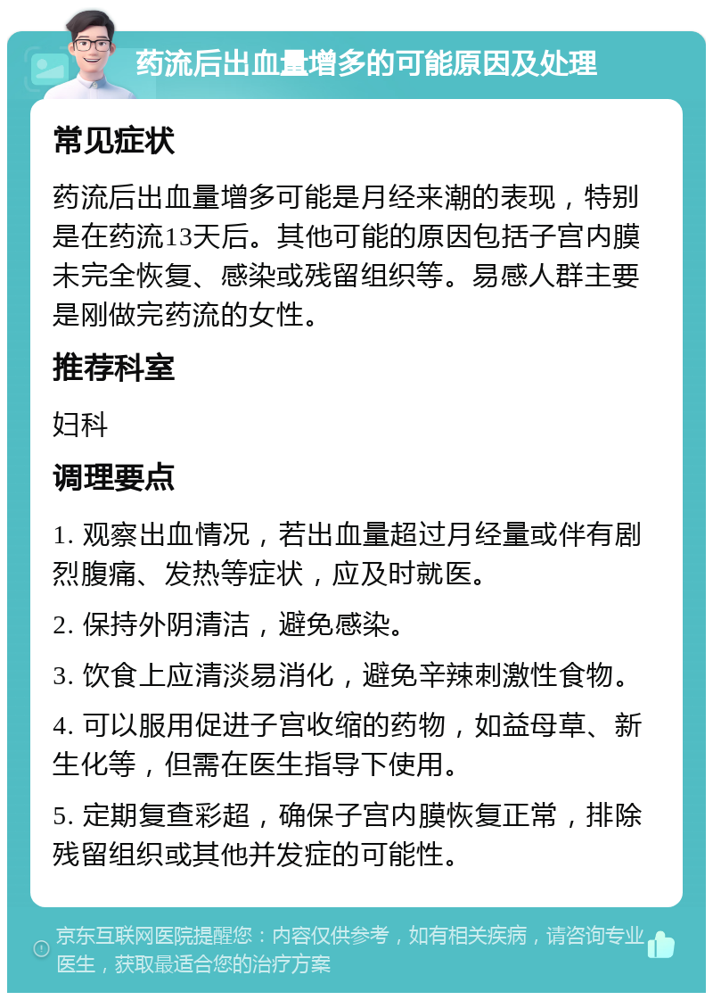 药流后出血量增多的可能原因及处理 常见症状 药流后出血量增多可能是月经来潮的表现，特别是在药流13天后。其他可能的原因包括子宫内膜未完全恢复、感染或残留组织等。易感人群主要是刚做完药流的女性。 推荐科室 妇科 调理要点 1. 观察出血情况，若出血量超过月经量或伴有剧烈腹痛、发热等症状，应及时就医。 2. 保持外阴清洁，避免感染。 3. 饮食上应清淡易消化，避免辛辣刺激性食物。 4. 可以服用促进子宫收缩的药物，如益母草、新生化等，但需在医生指导下使用。 5. 定期复查彩超，确保子宫内膜恢复正常，排除残留组织或其他并发症的可能性。