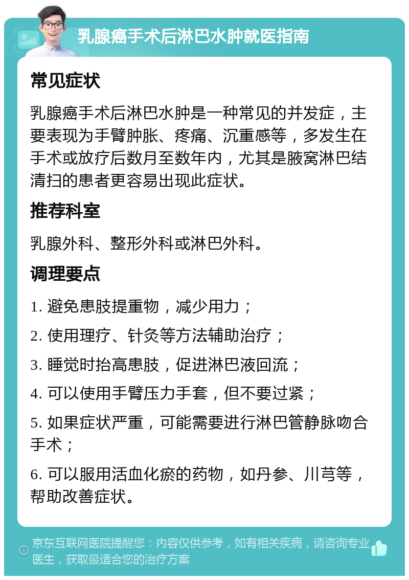 乳腺癌手术后淋巴水肿就医指南 常见症状 乳腺癌手术后淋巴水肿是一种常见的并发症，主要表现为手臂肿胀、疼痛、沉重感等，多发生在手术或放疗后数月至数年内，尤其是腋窝淋巴结清扫的患者更容易出现此症状。 推荐科室 乳腺外科、整形外科或淋巴外科。 调理要点 1. 避免患肢提重物，减少用力； 2. 使用理疗、针灸等方法辅助治疗； 3. 睡觉时抬高患肢，促进淋巴液回流； 4. 可以使用手臂压力手套，但不要过紧； 5. 如果症状严重，可能需要进行淋巴管静脉吻合手术； 6. 可以服用活血化瘀的药物，如丹参、川芎等，帮助改善症状。