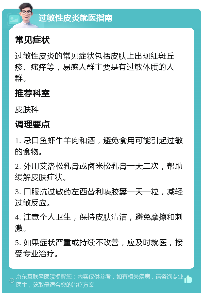 过敏性皮炎就医指南 常见症状 过敏性皮炎的常见症状包括皮肤上出现红斑丘疹、瘙痒等，易感人群主要是有过敏体质的人群。 推荐科室 皮肤科 调理要点 1. 忌口鱼虾牛羊肉和酒，避免食用可能引起过敏的食物。 2. 外用艾洛松乳膏或卤米松乳膏一天二次，帮助缓解皮肤症状。 3. 口服抗过敏药左西替利嗪胶囊一天一粒，减轻过敏反应。 4. 注意个人卫生，保持皮肤清洁，避免摩擦和刺激。 5. 如果症状严重或持续不改善，应及时就医，接受专业治疗。