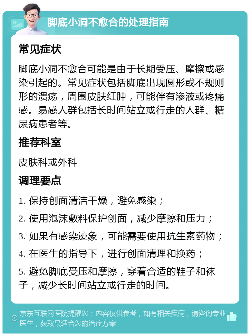 脚底小洞不愈合的处理指南 常见症状 脚底小洞不愈合可能是由于长期受压、摩擦或感染引起的。常见症状包括脚底出现圆形或不规则形的溃疡，周围皮肤红肿，可能伴有渗液或疼痛感。易感人群包括长时间站立或行走的人群、糖尿病患者等。 推荐科室 皮肤科或外科 调理要点 1. 保持创面清洁干燥，避免感染； 2. 使用泡沫敷料保护创面，减少摩擦和压力； 3. 如果有感染迹象，可能需要使用抗生素药物； 4. 在医生的指导下，进行创面清理和换药； 5. 避免脚底受压和摩擦，穿着合适的鞋子和袜子，减少长时间站立或行走的时间。