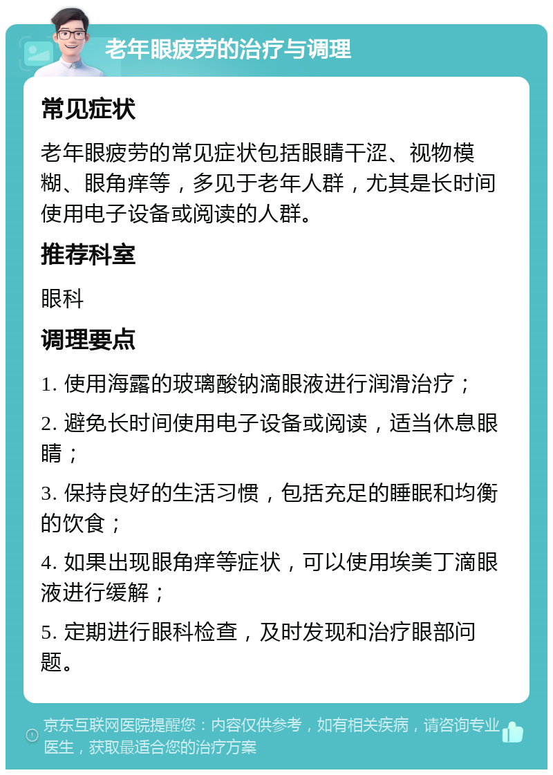 老年眼疲劳的治疗与调理 常见症状 老年眼疲劳的常见症状包括眼睛干涩、视物模糊、眼角痒等，多见于老年人群，尤其是长时间使用电子设备或阅读的人群。 推荐科室 眼科 调理要点 1. 使用海露的玻璃酸钠滴眼液进行润滑治疗； 2. 避免长时间使用电子设备或阅读，适当休息眼睛； 3. 保持良好的生活习惯，包括充足的睡眠和均衡的饮食； 4. 如果出现眼角痒等症状，可以使用埃美丁滴眼液进行缓解； 5. 定期进行眼科检查，及时发现和治疗眼部问题。