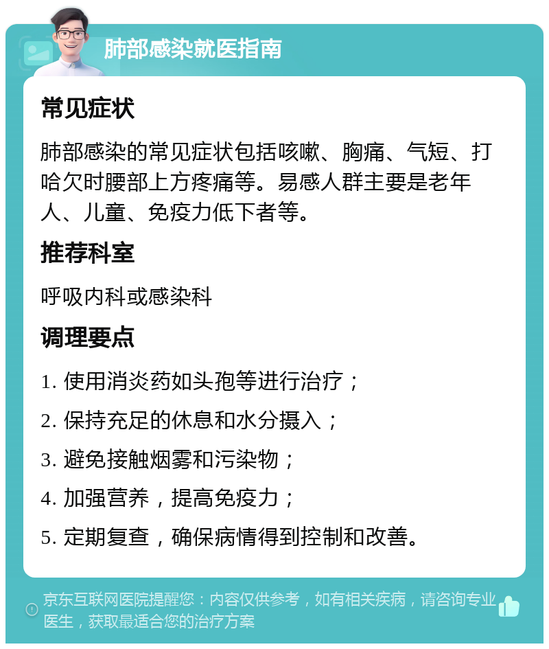 肺部感染就医指南 常见症状 肺部感染的常见症状包括咳嗽、胸痛、气短、打哈欠时腰部上方疼痛等。易感人群主要是老年人、儿童、免疫力低下者等。 推荐科室 呼吸内科或感染科 调理要点 1. 使用消炎药如头孢等进行治疗； 2. 保持充足的休息和水分摄入； 3. 避免接触烟雾和污染物； 4. 加强营养，提高免疫力； 5. 定期复查，确保病情得到控制和改善。