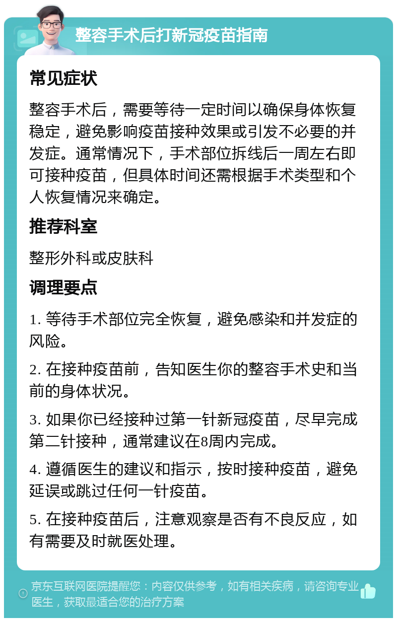 整容手术后打新冠疫苗指南 常见症状 整容手术后，需要等待一定时间以确保身体恢复稳定，避免影响疫苗接种效果或引发不必要的并发症。通常情况下，手术部位拆线后一周左右即可接种疫苗，但具体时间还需根据手术类型和个人恢复情况来确定。 推荐科室 整形外科或皮肤科 调理要点 1. 等待手术部位完全恢复，避免感染和并发症的风险。 2. 在接种疫苗前，告知医生你的整容手术史和当前的身体状况。 3. 如果你已经接种过第一针新冠疫苗，尽早完成第二针接种，通常建议在8周内完成。 4. 遵循医生的建议和指示，按时接种疫苗，避免延误或跳过任何一针疫苗。 5. 在接种疫苗后，注意观察是否有不良反应，如有需要及时就医处理。