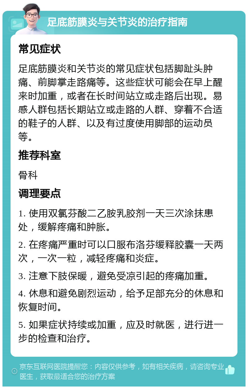 足底筋膜炎与关节炎的治疗指南 常见症状 足底筋膜炎和关节炎的常见症状包括脚趾头肿痛、前脚掌走路痛等。这些症状可能会在早上醒来时加重，或者在长时间站立或走路后出现。易感人群包括长期站立或走路的人群、穿着不合适的鞋子的人群、以及有过度使用脚部的运动员等。 推荐科室 骨科 调理要点 1. 使用双氯芬酸二乙胺乳胶剂一天三次涂抹患处，缓解疼痛和肿胀。 2. 在疼痛严重时可以口服布洛芬缓释胶囊一天两次，一次一粒，减轻疼痛和炎症。 3. 注意下肢保暖，避免受凉引起的疼痛加重。 4. 休息和避免剧烈运动，给予足部充分的休息和恢复时间。 5. 如果症状持续或加重，应及时就医，进行进一步的检查和治疗。