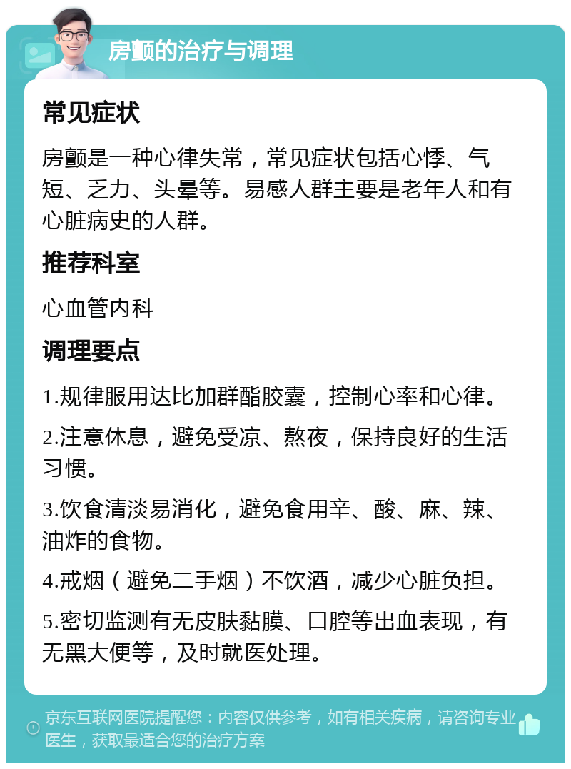 房颤的治疗与调理 常见症状 房颤是一种心律失常，常见症状包括心悸、气短、乏力、头晕等。易感人群主要是老年人和有心脏病史的人群。 推荐科室 心血管内科 调理要点 1.规律服用达比加群酯胶囊，控制心率和心律。 2.注意休息，避免受凉、熬夜，保持良好的生活习惯。 3.饮食清淡易消化，避免食用辛、酸、麻、辣、油炸的食物。 4.戒烟（避免二手烟）不饮酒，减少心脏负担。 5.密切监测有无皮肤黏膜、口腔等出血表现，有无黑大便等，及时就医处理。