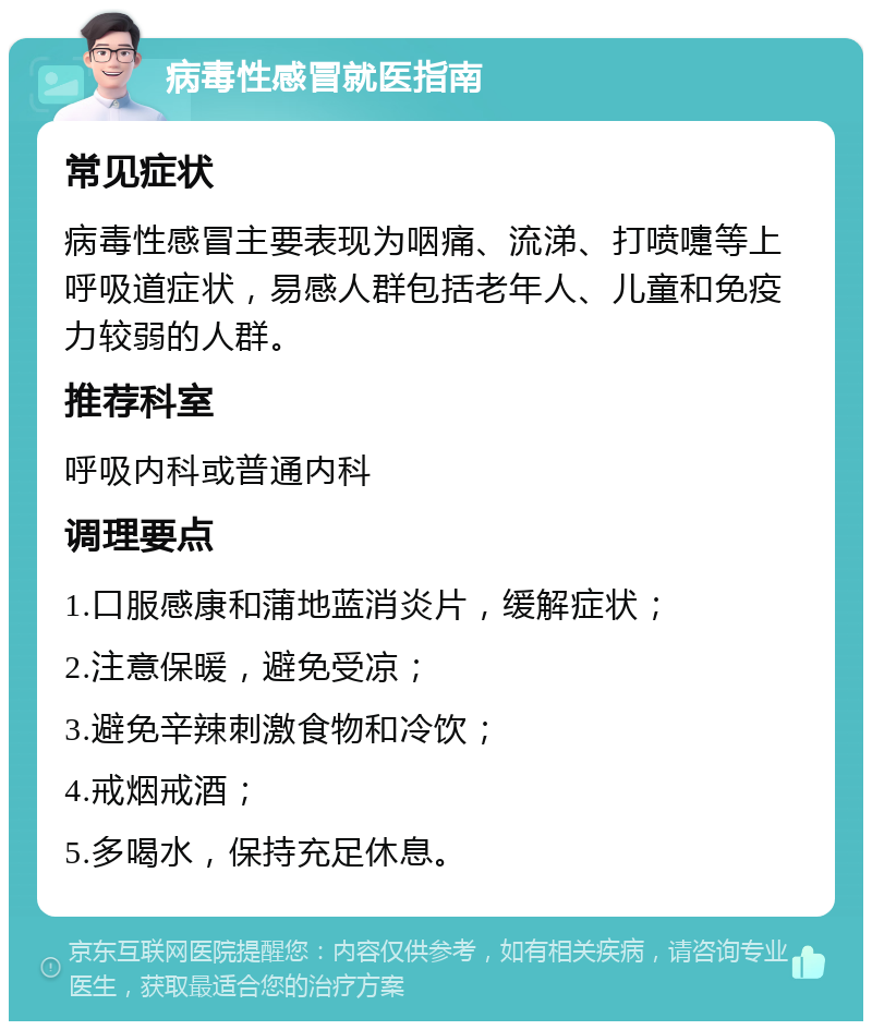 病毒性感冒就医指南 常见症状 病毒性感冒主要表现为咽痛、流涕、打喷嚏等上呼吸道症状，易感人群包括老年人、儿童和免疫力较弱的人群。 推荐科室 呼吸内科或普通内科 调理要点 1.口服感康和蒲地蓝消炎片，缓解症状； 2.注意保暖，避免受凉； 3.避免辛辣刺激食物和冷饮； 4.戒烟戒酒； 5.多喝水，保持充足休息。