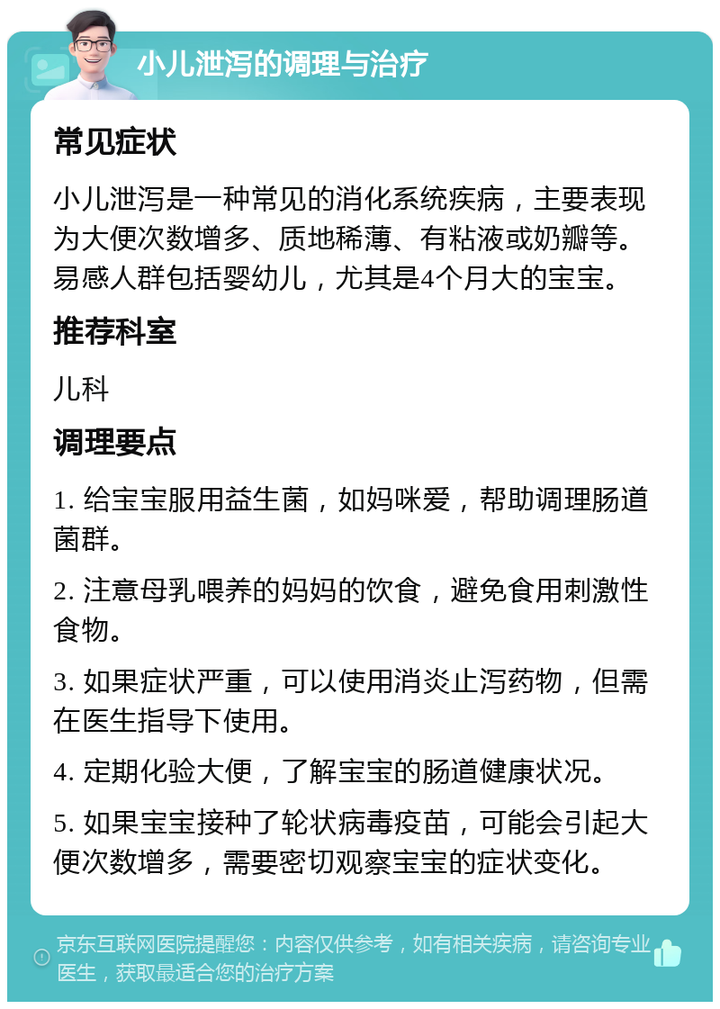 小儿泄泻的调理与治疗 常见症状 小儿泄泻是一种常见的消化系统疾病，主要表现为大便次数增多、质地稀薄、有粘液或奶瓣等。易感人群包括婴幼儿，尤其是4个月大的宝宝。 推荐科室 儿科 调理要点 1. 给宝宝服用益生菌，如妈咪爱，帮助调理肠道菌群。 2. 注意母乳喂养的妈妈的饮食，避免食用刺激性食物。 3. 如果症状严重，可以使用消炎止泻药物，但需在医生指导下使用。 4. 定期化验大便，了解宝宝的肠道健康状况。 5. 如果宝宝接种了轮状病毒疫苗，可能会引起大便次数增多，需要密切观察宝宝的症状变化。