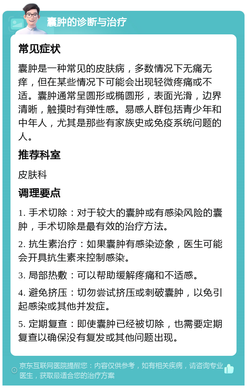 囊肿的诊断与治疗 常见症状 囊肿是一种常见的皮肤病，多数情况下无痛无痒，但在某些情况下可能会出现轻微疼痛或不适。囊肿通常呈圆形或椭圆形，表面光滑，边界清晰，触摸时有弹性感。易感人群包括青少年和中年人，尤其是那些有家族史或免疫系统问题的人。 推荐科室 皮肤科 调理要点 1. 手术切除：对于较大的囊肿或有感染风险的囊肿，手术切除是最有效的治疗方法。 2. 抗生素治疗：如果囊肿有感染迹象，医生可能会开具抗生素来控制感染。 3. 局部热敷：可以帮助缓解疼痛和不适感。 4. 避免挤压：切勿尝试挤压或刺破囊肿，以免引起感染或其他并发症。 5. 定期复查：即使囊肿已经被切除，也需要定期复查以确保没有复发或其他问题出现。