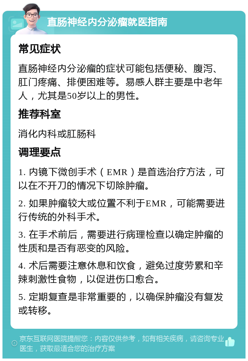 直肠神经内分泌瘤就医指南 常见症状 直肠神经内分泌瘤的症状可能包括便秘、腹泻、肛门疼痛、排便困难等。易感人群主要是中老年人，尤其是50岁以上的男性。 推荐科室 消化内科或肛肠科 调理要点 1. 内镜下微创手术（EMR）是首选治疗方法，可以在不开刀的情况下切除肿瘤。 2. 如果肿瘤较大或位置不利于EMR，可能需要进行传统的外科手术。 3. 在手术前后，需要进行病理检查以确定肿瘤的性质和是否有恶变的风险。 4. 术后需要注意休息和饮食，避免过度劳累和辛辣刺激性食物，以促进伤口愈合。 5. 定期复查是非常重要的，以确保肿瘤没有复发或转移。