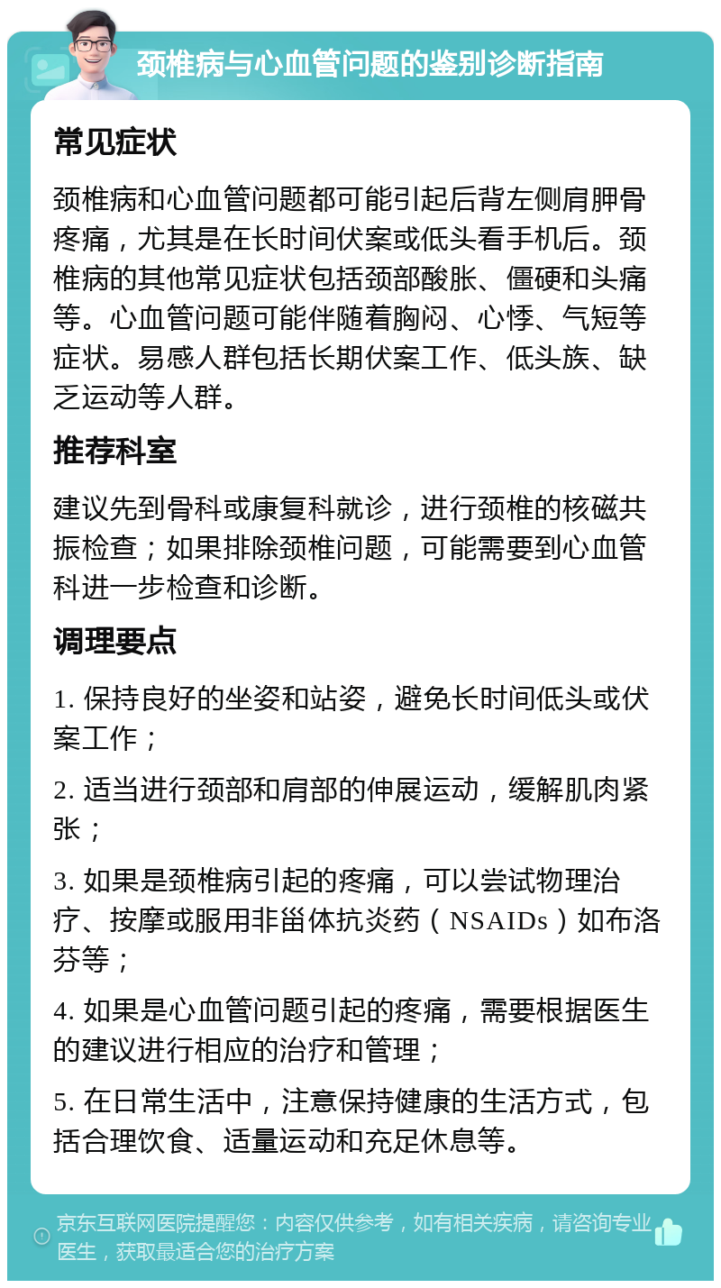 颈椎病与心血管问题的鉴别诊断指南 常见症状 颈椎病和心血管问题都可能引起后背左侧肩胛骨疼痛，尤其是在长时间伏案或低头看手机后。颈椎病的其他常见症状包括颈部酸胀、僵硬和头痛等。心血管问题可能伴随着胸闷、心悸、气短等症状。易感人群包括长期伏案工作、低头族、缺乏运动等人群。 推荐科室 建议先到骨科或康复科就诊，进行颈椎的核磁共振检查；如果排除颈椎问题，可能需要到心血管科进一步检查和诊断。 调理要点 1. 保持良好的坐姿和站姿，避免长时间低头或伏案工作； 2. 适当进行颈部和肩部的伸展运动，缓解肌肉紧张； 3. 如果是颈椎病引起的疼痛，可以尝试物理治疗、按摩或服用非甾体抗炎药（NSAIDs）如布洛芬等； 4. 如果是心血管问题引起的疼痛，需要根据医生的建议进行相应的治疗和管理； 5. 在日常生活中，注意保持健康的生活方式，包括合理饮食、适量运动和充足休息等。