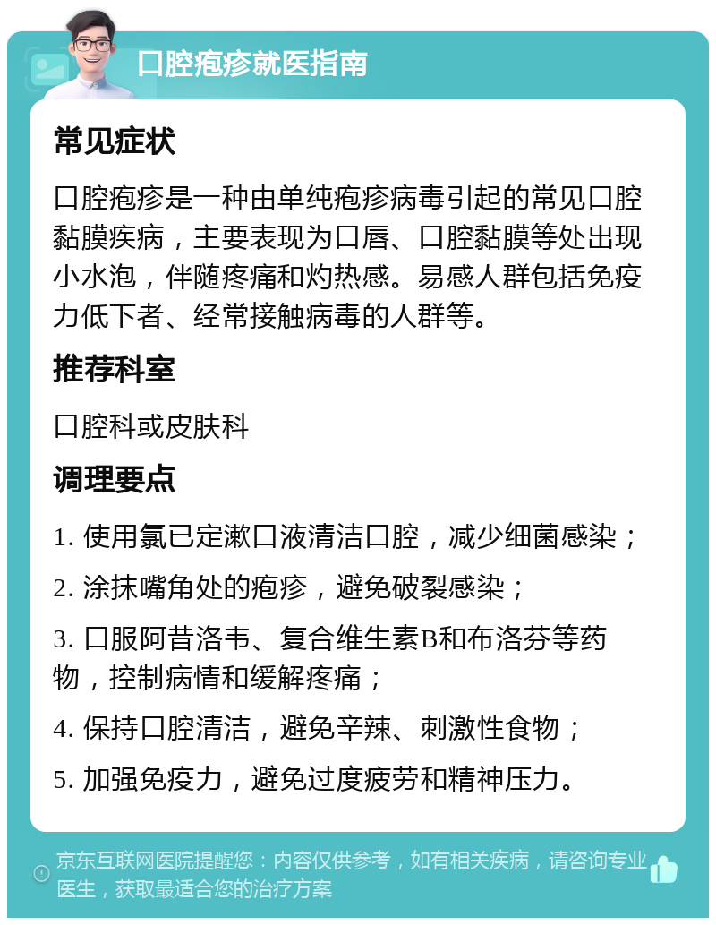 口腔疱疹就医指南 常见症状 口腔疱疹是一种由单纯疱疹病毒引起的常见口腔黏膜疾病，主要表现为口唇、口腔黏膜等处出现小水泡，伴随疼痛和灼热感。易感人群包括免疫力低下者、经常接触病毒的人群等。 推荐科室 口腔科或皮肤科 调理要点 1. 使用氯已定漱口液清洁口腔，减少细菌感染； 2. 涂抹嘴角处的疱疹，避免破裂感染； 3. 口服阿昔洛韦、复合维生素B和布洛芬等药物，控制病情和缓解疼痛； 4. 保持口腔清洁，避免辛辣、刺激性食物； 5. 加强免疫力，避免过度疲劳和精神压力。