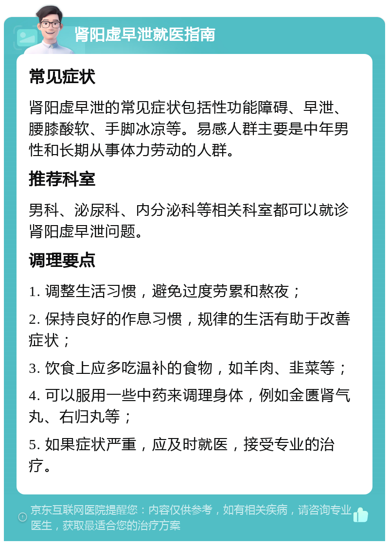 肾阳虚早泄就医指南 常见症状 肾阳虚早泄的常见症状包括性功能障碍、早泄、腰膝酸软、手脚冰凉等。易感人群主要是中年男性和长期从事体力劳动的人群。 推荐科室 男科、泌尿科、内分泌科等相关科室都可以就诊肾阳虚早泄问题。 调理要点 1. 调整生活习惯，避免过度劳累和熬夜； 2. 保持良好的作息习惯，规律的生活有助于改善症状； 3. 饮食上应多吃温补的食物，如羊肉、韭菜等； 4. 可以服用一些中药来调理身体，例如金匮肾气丸、右归丸等； 5. 如果症状严重，应及时就医，接受专业的治疗。