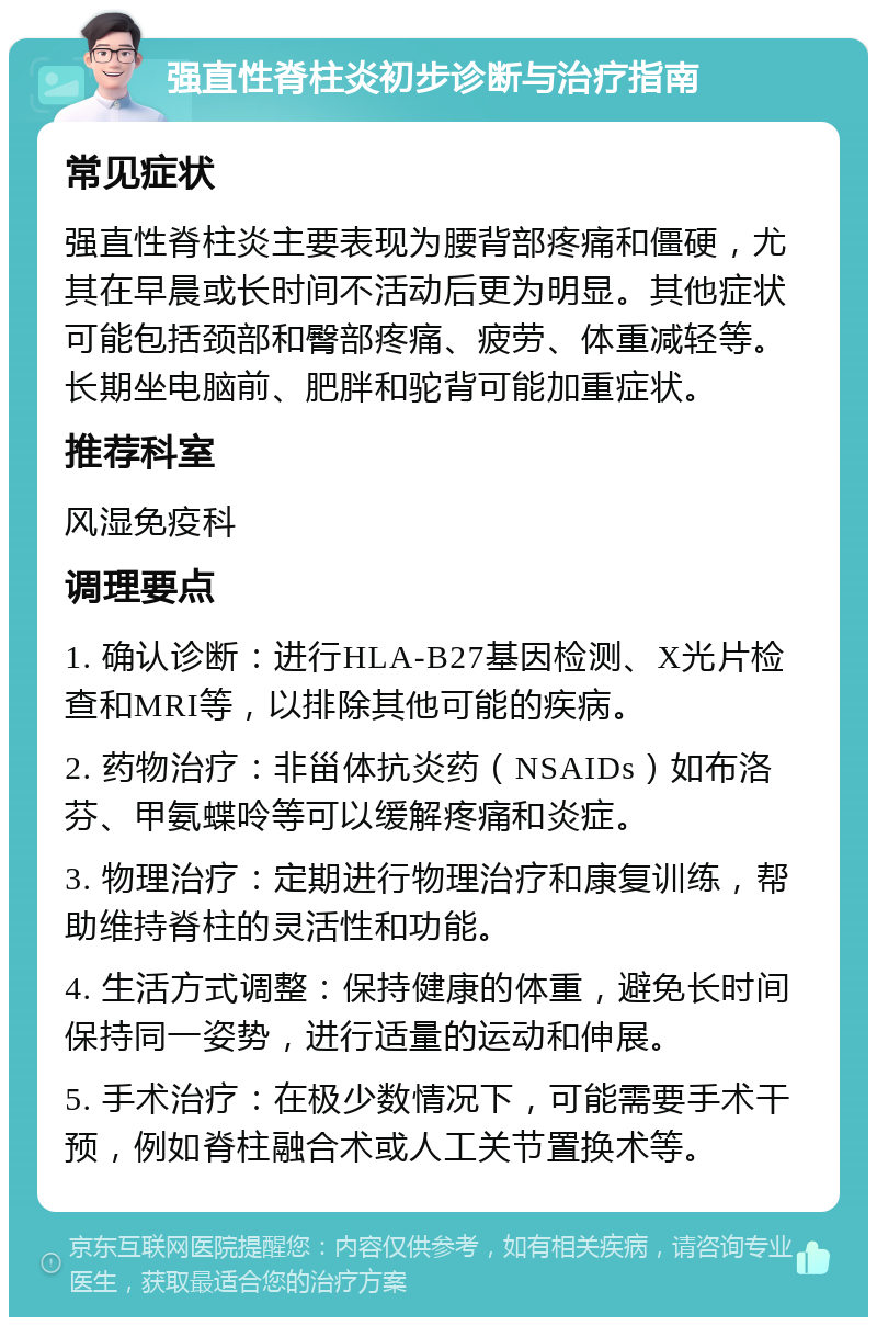 强直性脊柱炎初步诊断与治疗指南 常见症状 强直性脊柱炎主要表现为腰背部疼痛和僵硬，尤其在早晨或长时间不活动后更为明显。其他症状可能包括颈部和臀部疼痛、疲劳、体重减轻等。长期坐电脑前、肥胖和驼背可能加重症状。 推荐科室 风湿免疫科 调理要点 1. 确认诊断：进行HLA-B27基因检测、X光片检查和MRI等，以排除其他可能的疾病。 2. 药物治疗：非甾体抗炎药（NSAIDs）如布洛芬、甲氨蝶呤等可以缓解疼痛和炎症。 3. 物理治疗：定期进行物理治疗和康复训练，帮助维持脊柱的灵活性和功能。 4. 生活方式调整：保持健康的体重，避免长时间保持同一姿势，进行适量的运动和伸展。 5. 手术治疗：在极少数情况下，可能需要手术干预，例如脊柱融合术或人工关节置换术等。