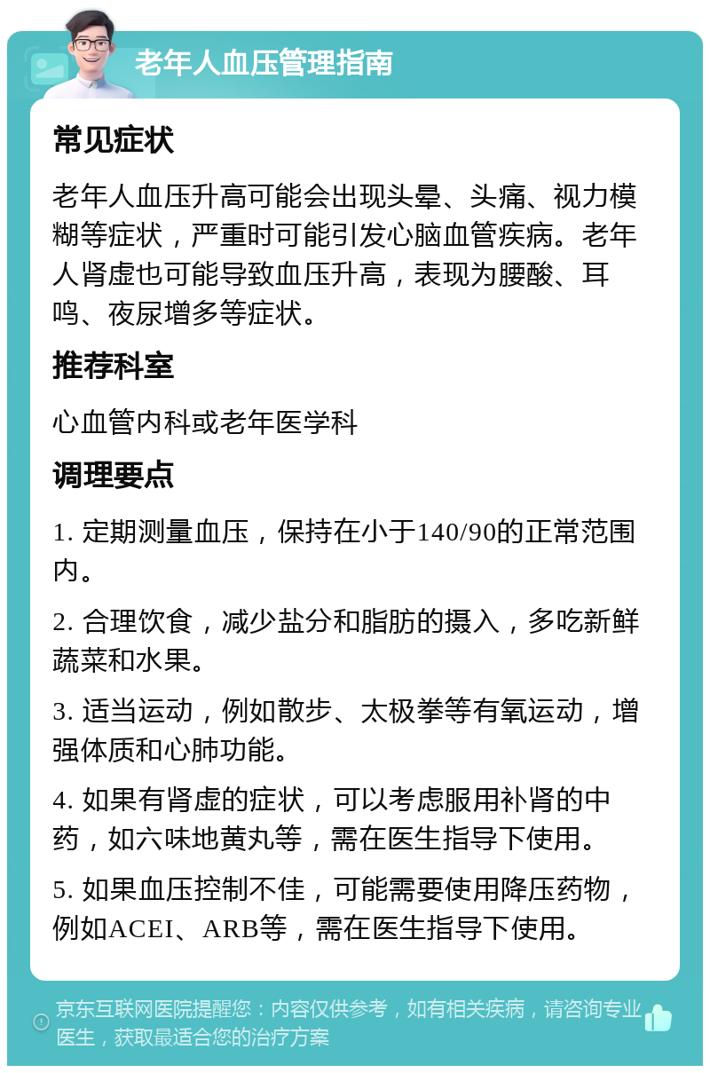 老年人血压管理指南 常见症状 老年人血压升高可能会出现头晕、头痛、视力模糊等症状，严重时可能引发心脑血管疾病。老年人肾虚也可能导致血压升高，表现为腰酸、耳鸣、夜尿增多等症状。 推荐科室 心血管内科或老年医学科 调理要点 1. 定期测量血压，保持在小于140/90的正常范围内。 2. 合理饮食，减少盐分和脂肪的摄入，多吃新鲜蔬菜和水果。 3. 适当运动，例如散步、太极拳等有氧运动，增强体质和心肺功能。 4. 如果有肾虚的症状，可以考虑服用补肾的中药，如六味地黄丸等，需在医生指导下使用。 5. 如果血压控制不佳，可能需要使用降压药物，例如ACEI、ARB等，需在医生指导下使用。