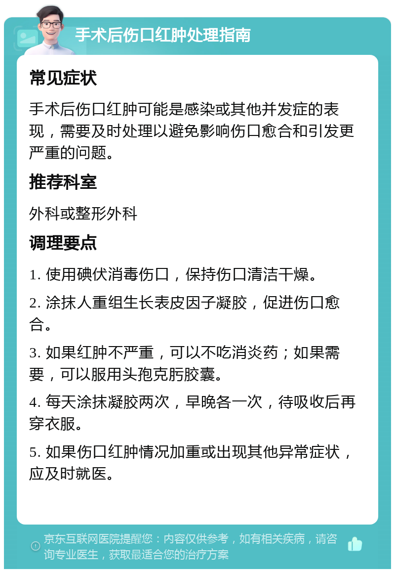 手术后伤口红肿处理指南 常见症状 手术后伤口红肿可能是感染或其他并发症的表现，需要及时处理以避免影响伤口愈合和引发更严重的问题。 推荐科室 外科或整形外科 调理要点 1. 使用碘伏消毒伤口，保持伤口清洁干燥。 2. 涂抹人重组生长表皮因子凝胶，促进伤口愈合。 3. 如果红肿不严重，可以不吃消炎药；如果需要，可以服用头孢克肟胶囊。 4. 每天涂抹凝胶两次，早晚各一次，待吸收后再穿衣服。 5. 如果伤口红肿情况加重或出现其他异常症状，应及时就医。