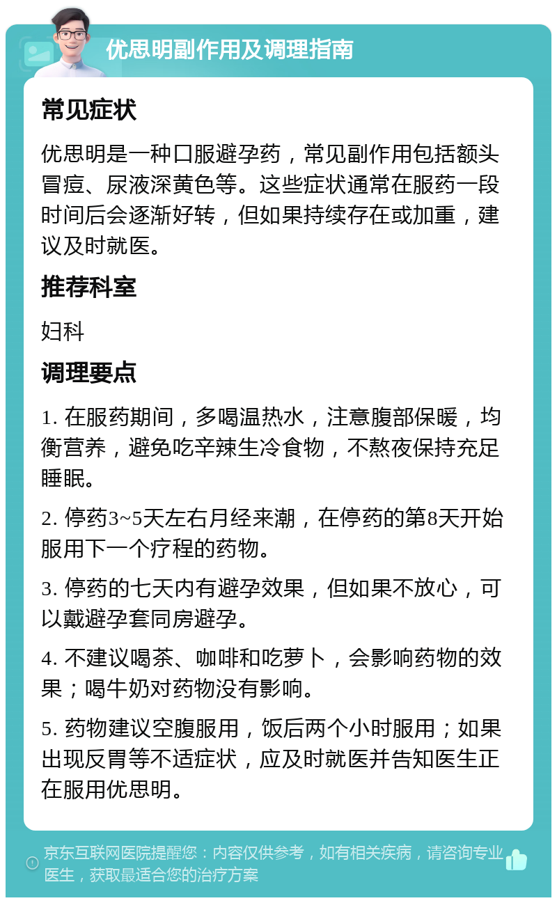 优思明副作用及调理指南 常见症状 优思明是一种口服避孕药，常见副作用包括额头冒痘、尿液深黄色等。这些症状通常在服药一段时间后会逐渐好转，但如果持续存在或加重，建议及时就医。 推荐科室 妇科 调理要点 1. 在服药期间，多喝温热水，注意腹部保暖，均衡营养，避免吃辛辣生冷食物，不熬夜保持充足睡眠。 2. 停药3~5天左右月经来潮，在停药的第8天开始服用下一个疗程的药物。 3. 停药的七天内有避孕效果，但如果不放心，可以戴避孕套同房避孕。 4. 不建议喝茶、咖啡和吃萝卜，会影响药物的效果；喝牛奶对药物没有影响。 5. 药物建议空腹服用，饭后两个小时服用；如果出现反胃等不适症状，应及时就医并告知医生正在服用优思明。