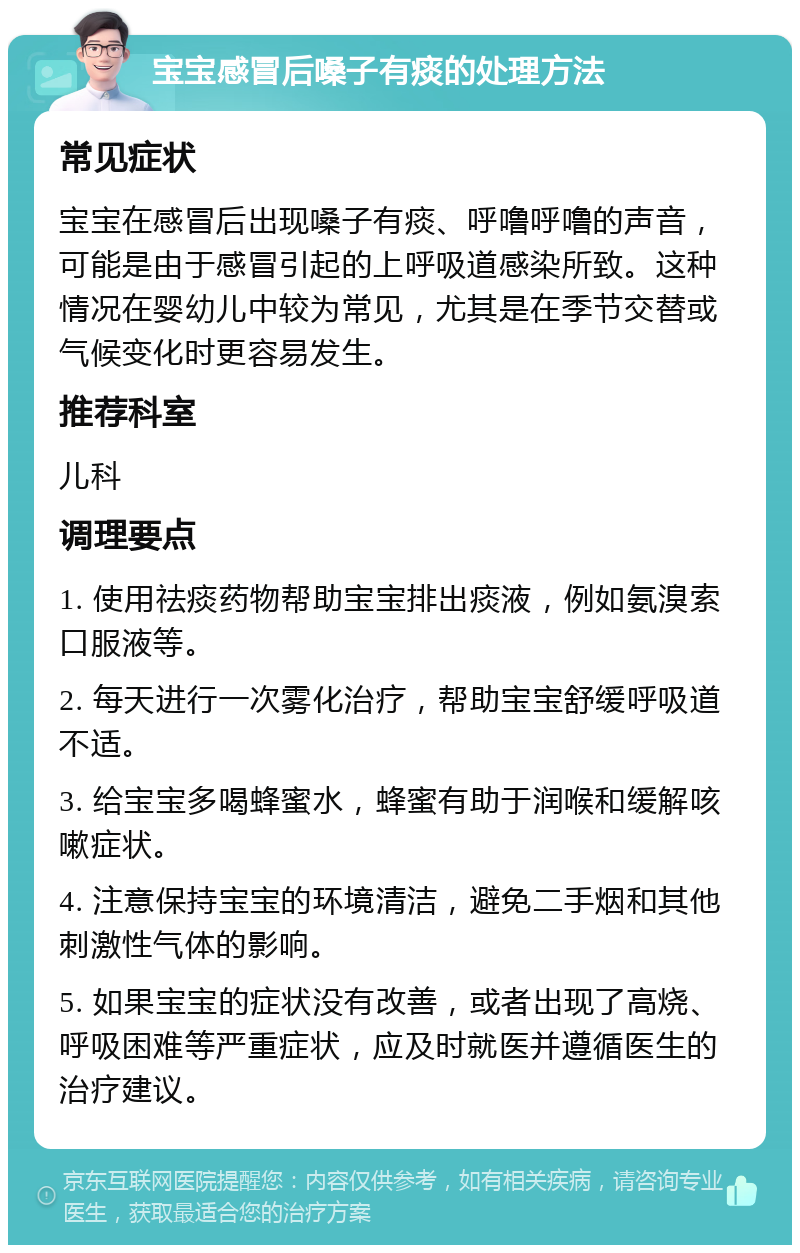 宝宝感冒后嗓子有痰的处理方法 常见症状 宝宝在感冒后出现嗓子有痰、呼噜呼噜的声音，可能是由于感冒引起的上呼吸道感染所致。这种情况在婴幼儿中较为常见，尤其是在季节交替或气候变化时更容易发生。 推荐科室 儿科 调理要点 1. 使用祛痰药物帮助宝宝排出痰液，例如氨溴索口服液等。 2. 每天进行一次雾化治疗，帮助宝宝舒缓呼吸道不适。 3. 给宝宝多喝蜂蜜水，蜂蜜有助于润喉和缓解咳嗽症状。 4. 注意保持宝宝的环境清洁，避免二手烟和其他刺激性气体的影响。 5. 如果宝宝的症状没有改善，或者出现了高烧、呼吸困难等严重症状，应及时就医并遵循医生的治疗建议。