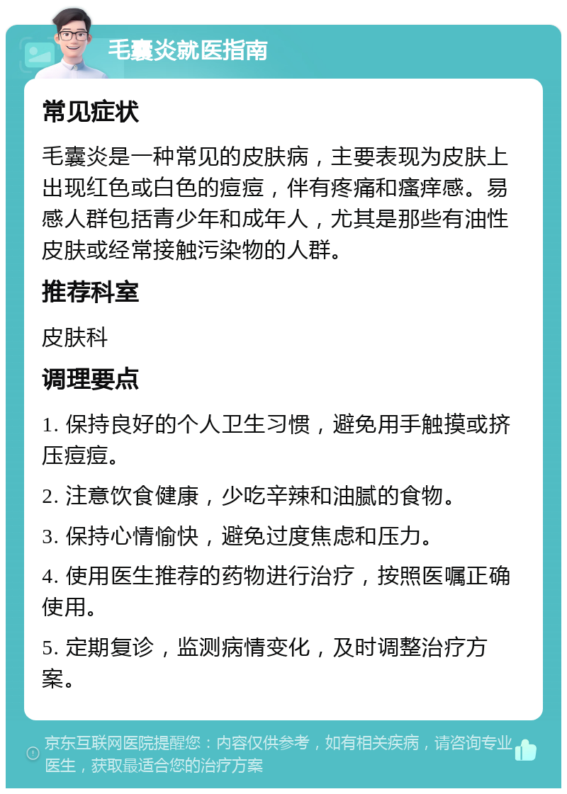 毛囊炎就医指南 常见症状 毛囊炎是一种常见的皮肤病，主要表现为皮肤上出现红色或白色的痘痘，伴有疼痛和瘙痒感。易感人群包括青少年和成年人，尤其是那些有油性皮肤或经常接触污染物的人群。 推荐科室 皮肤科 调理要点 1. 保持良好的个人卫生习惯，避免用手触摸或挤压痘痘。 2. 注意饮食健康，少吃辛辣和油腻的食物。 3. 保持心情愉快，避免过度焦虑和压力。 4. 使用医生推荐的药物进行治疗，按照医嘱正确使用。 5. 定期复诊，监测病情变化，及时调整治疗方案。