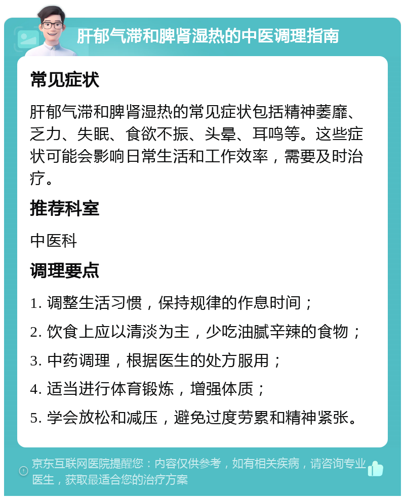 肝郁气滞和脾肾湿热的中医调理指南 常见症状 肝郁气滞和脾肾湿热的常见症状包括精神萎靡、乏力、失眠、食欲不振、头晕、耳鸣等。这些症状可能会影响日常生活和工作效率，需要及时治疗。 推荐科室 中医科 调理要点 1. 调整生活习惯，保持规律的作息时间； 2. 饮食上应以清淡为主，少吃油腻辛辣的食物； 3. 中药调理，根据医生的处方服用； 4. 适当进行体育锻炼，增强体质； 5. 学会放松和减压，避免过度劳累和精神紧张。